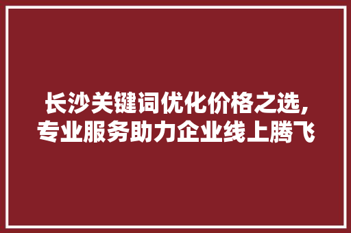 长沙关键词优化价格之选,专业服务助力企业线上腾飞