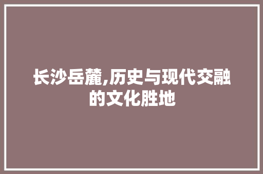 长沙岳麓,历史与现代交融的文化胜地