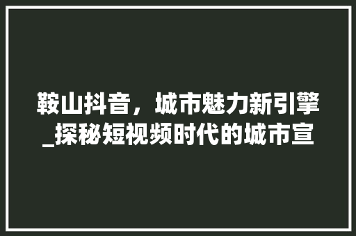 鞍山抖音，城市魅力新引擎_探秘短视频时代的城市宣传之路