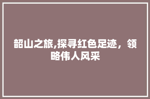 韶山之旅,探寻红色足迹，领略伟人风采