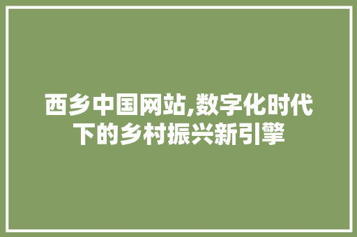 西乡中国网站,数字化时代下的乡村振兴新引擎