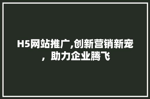 H5网站推广,创新营销新宠，助力企业腾飞 市场营销范文