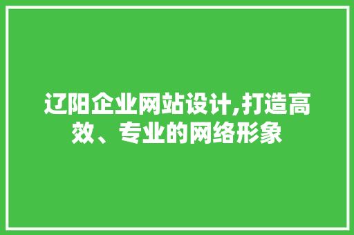 辽阳企业网站设计,打造高效、专业的网络形象 市场营销范文