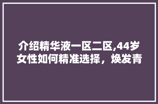 介绍精华液一区二区,44岁女性如何精准选择，焕发青春光彩