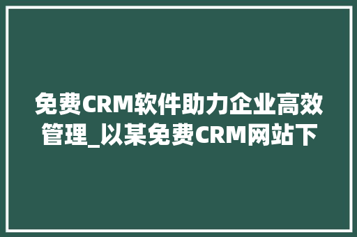 免费CRM软件助力企业高效管理_以某免费CRM网站下载的软件为例