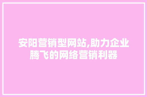 安阳营销型网站,助力企业腾飞的网络营销利器 前端技术