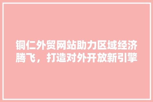 铜仁外贸网站助力区域经济腾飞，打造对外开放新引擎 商务信函