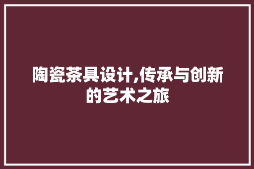陶瓷茶具设计,传承与创新的艺术之旅