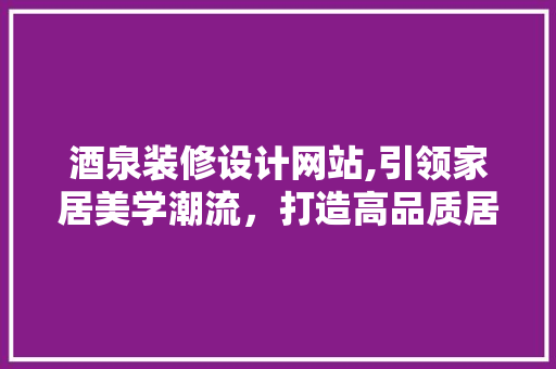 酒泉装修设计网站,引领家居美学潮流，打造高品质居住空间