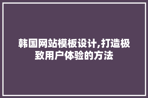 韩国网站模板设计,打造极致用户体验的方法 网站建设