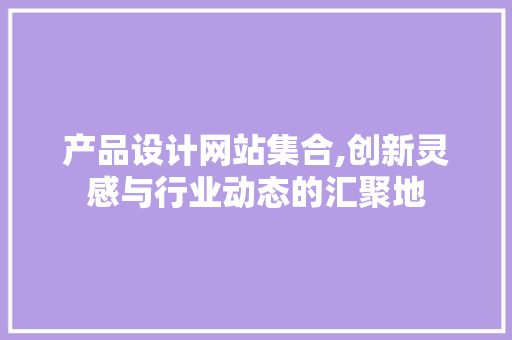 产品设计网站集合,创新灵感与行业动态的汇聚地 市场营销范文