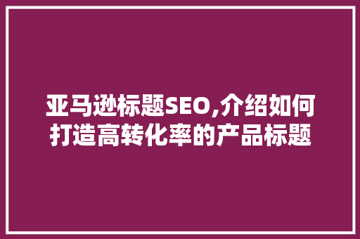 亚马逊标题SEO,介绍如何打造高转化率的产品标题