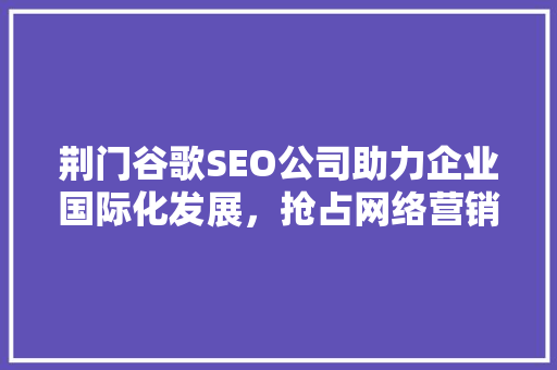 荆门谷歌SEO公司助力企业国际化发展，抢占网络营销制高点