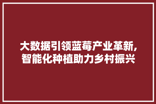 大数据引领蓝莓产业革新,智能化种植助力乡村振兴 后端技术