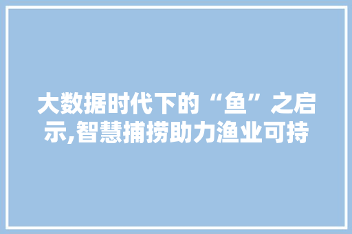 大数据时代下的“鱼”之启示,智慧捕捞助力渔业可持续发展