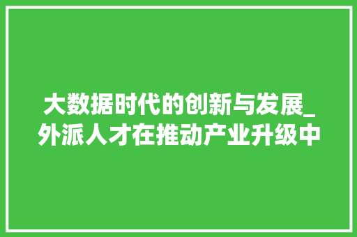 大数据时代的创新与发展_外派人才在推动产业升级中的关键作用