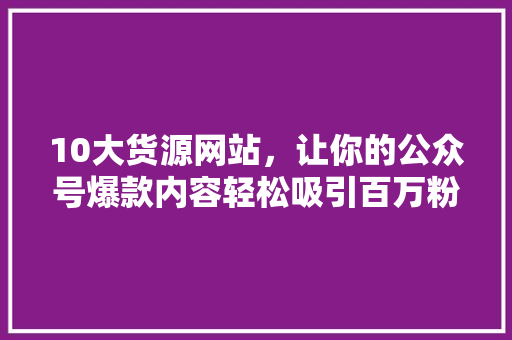 10大货源网站，让你的公众号爆款内容轻松吸引百万粉丝 后端技术