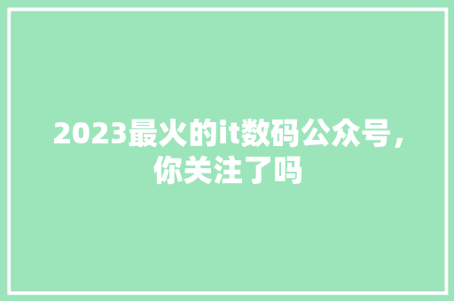 2023最火的it数码公众号，你关注了吗 商务信函