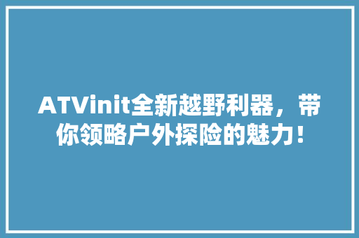ATVinit全新越野利器，带你领略户外探险的魅力！ 项目报告