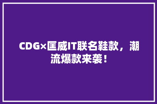 CDG×匡威IT联名鞋款，潮流爆款来袭！