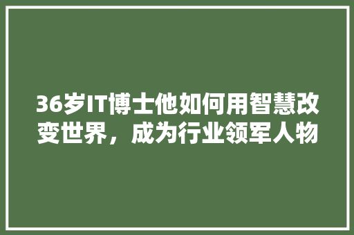 36岁IT博士他如何用智慧改变世界，成为行业领军人物！