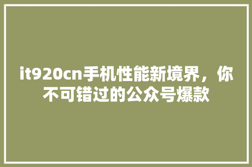 it920cn手机性能新境界，你不可错过的公众号爆款